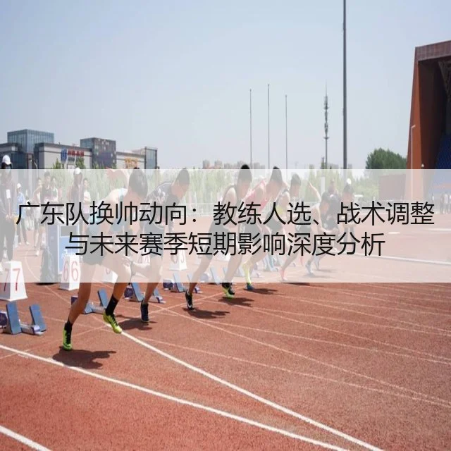 广东队换帅动向:教练人选、战术调整与未来赛季短期影响深度分析