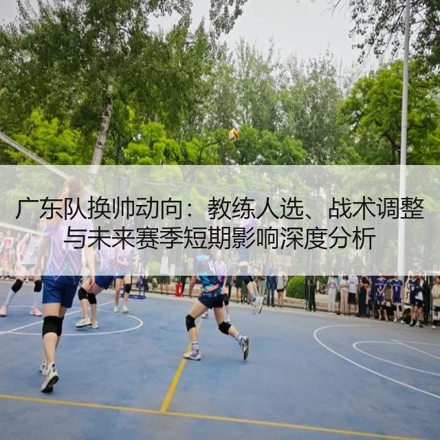 广东队换帅动向：教练人选、战术调整与未来赛季短期影响深度分析