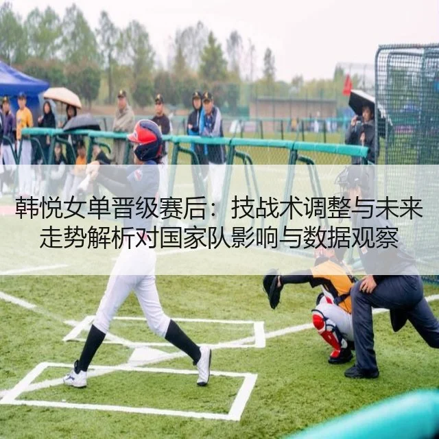 韩悦女单晋级赛后:技战术调整与未来走势解析对国家队影响与数据观察