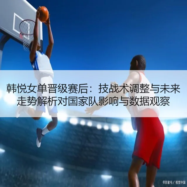 韩悦女单晋级赛后：技战术调整与未来走势解析对国家队影响与数据观察