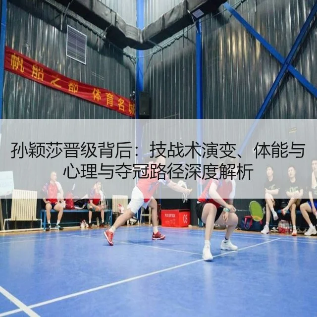 孙颖莎晋级背后：技战术演变、体能与心理与夺冠路径深度解析